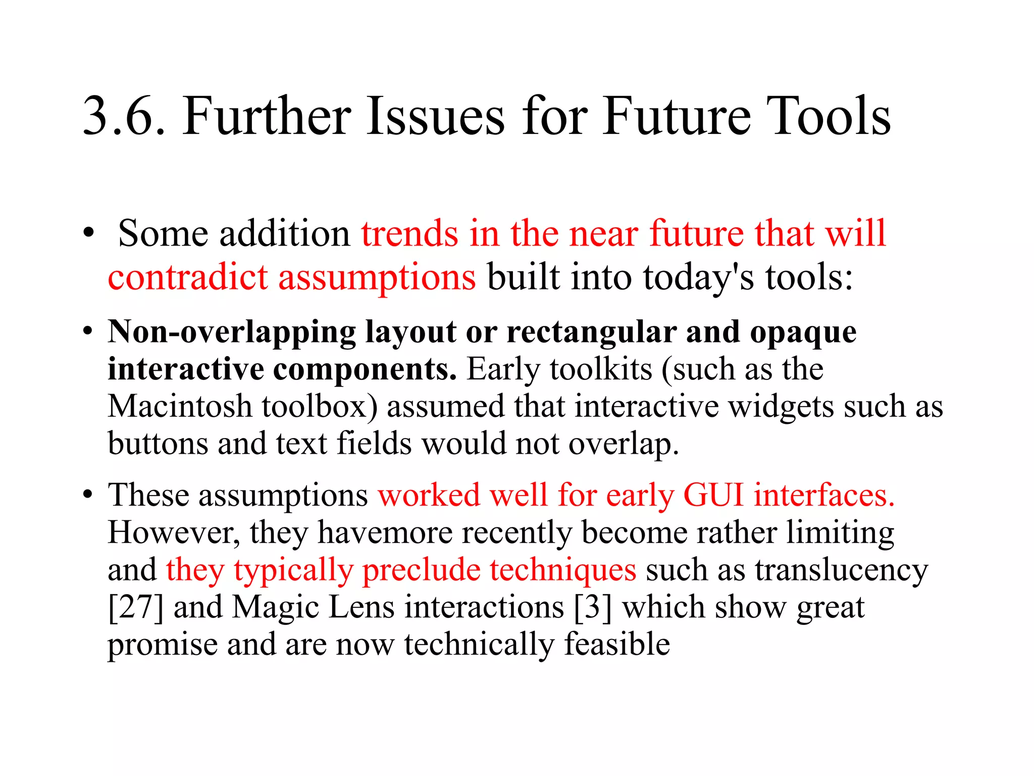 3.6. Further Issues for Future Tools
• Some addition trends in the near future that will
contradict assumptions built into today's tools:
• Non-overlapping layout or rectangular and opaque
interactive components. Early toolkits (such as the
Macintosh toolbox) assumed that interactive widgets such as
buttons and text fields would not overlap.
• These assumptions worked well for early GUI interfaces.
However, they havemore recently become rather limiting
and they typically preclude techniques such as translucency
[27] and Magic Lens interactions [3] which show great
promise and are now technically feasible
 