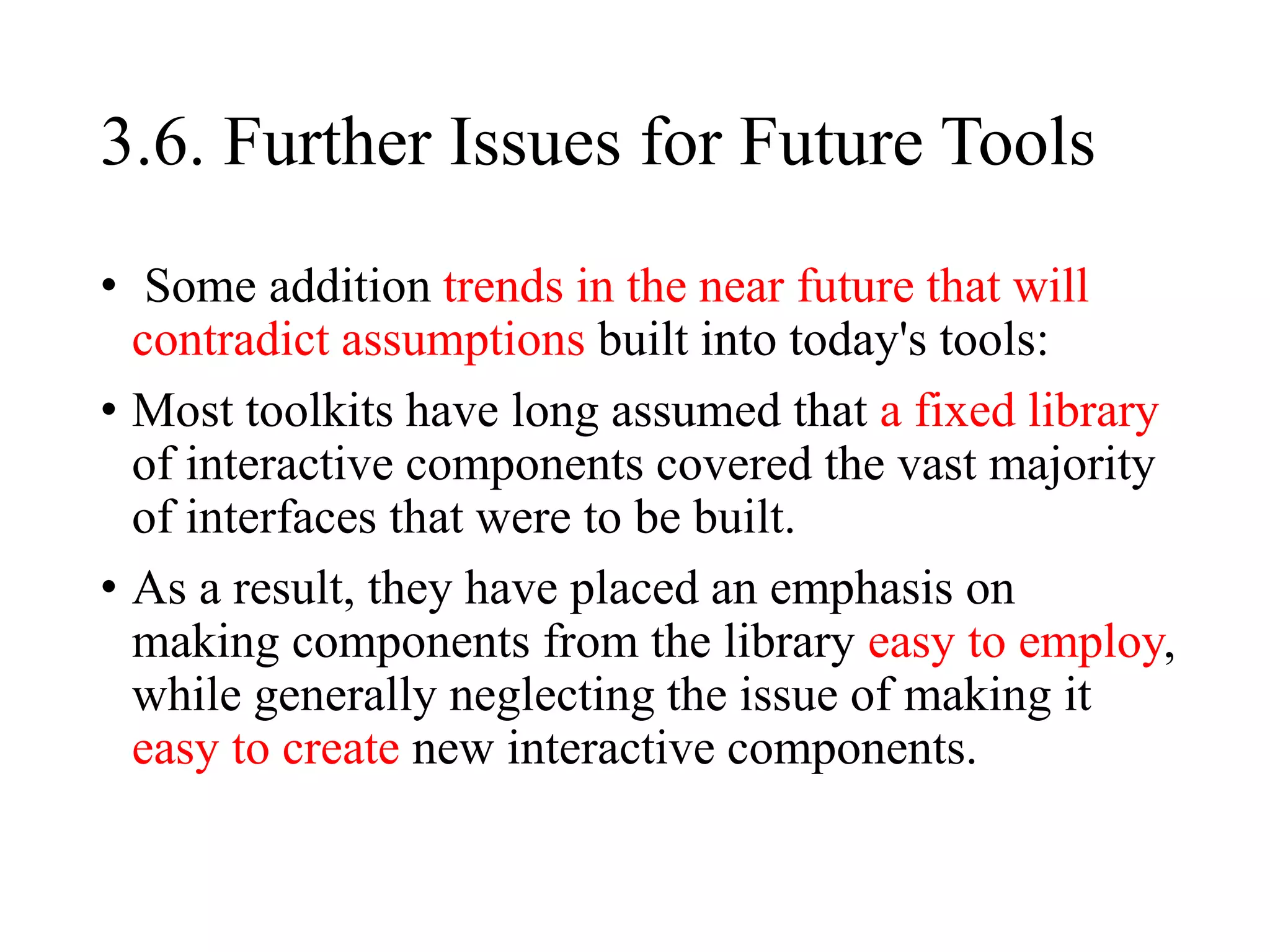 3.6. Further Issues for Future Tools
• Some addition trends in the near future that will
contradict assumptions built into today's tools:
• Most toolkits have long assumed that a fixed library
of interactive components covered the vast majority
of interfaces that were to be built.
• As a result, they have placed an emphasis on
making components from the library easy to employ,
while generally neglecting the issue of making it
easy to create new interactive components.
 