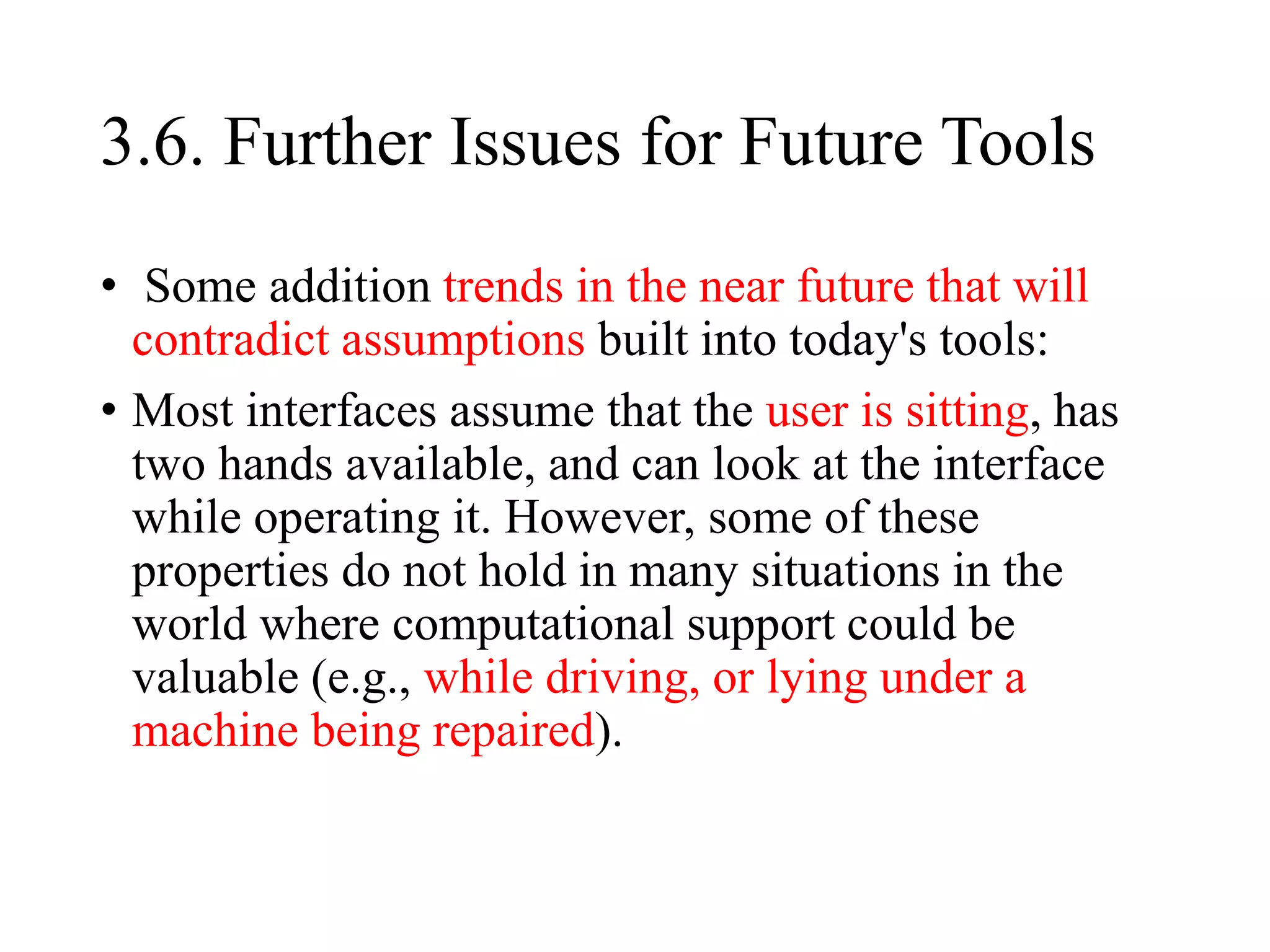 3.6. Further Issues for Future Tools
• Some addition trends in the near future that will
contradict assumptions built into today's tools:
• Most interfaces assume that the user is sitting, has
two hands available, and can look at the interface
while operating it. However, some of these
properties do not hold in many situations in the
world where computational support could be
valuable (e.g., while driving, or lying under a
machine being repaired).
 