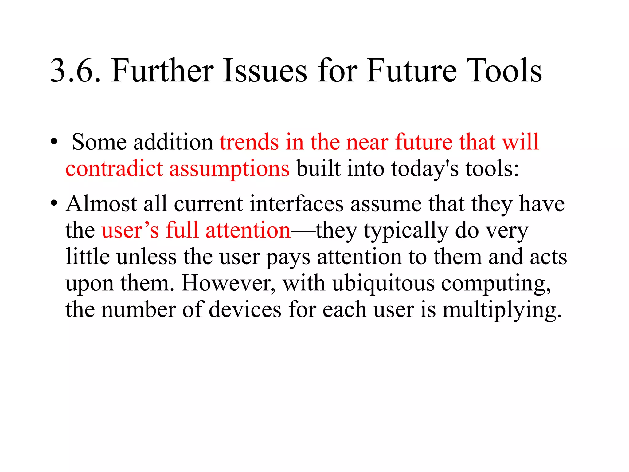 3.6. Further Issues for Future Tools
• Some addition trends in the near future that will
contradict assumptions built into today's tools:
• Almost all current interfaces assume that they have
the user’s full attention—they typically do very
little unless the user pays attention to them and acts
upon them. However, with ubiquitous computing,
the number of devices for each user is multiplying.
 