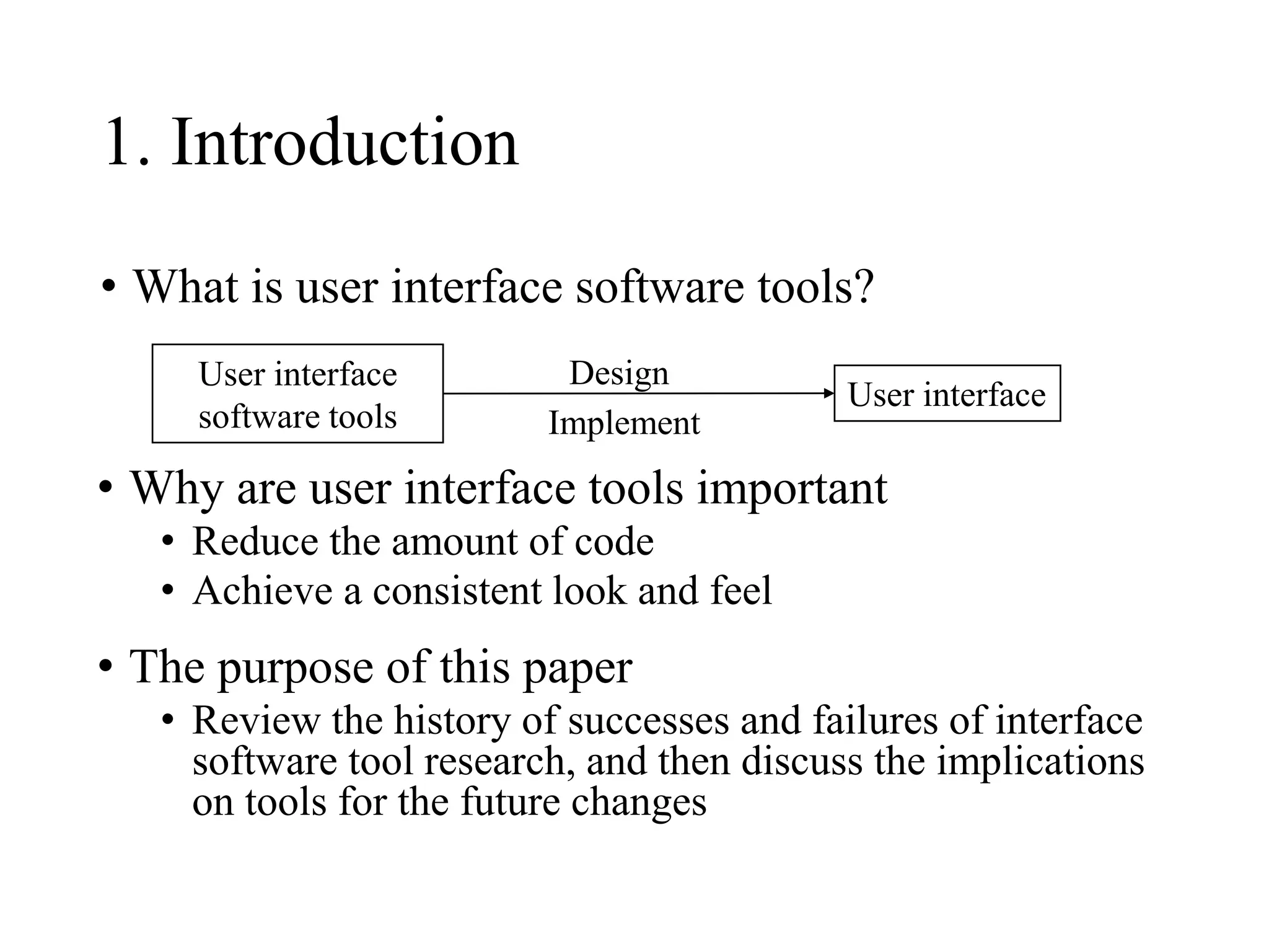 1. Introduction
• What is user interface software tools?
User interface
User interface
software tools
• Why are user interface tools important
• Reduce the amount of code
• Achieve a consistent look and feel
• The purpose of this paper
• Review the history of successes and failures of interface
software tool research, and then discuss the implications
on tools for the future changes
Design
Implement
 
