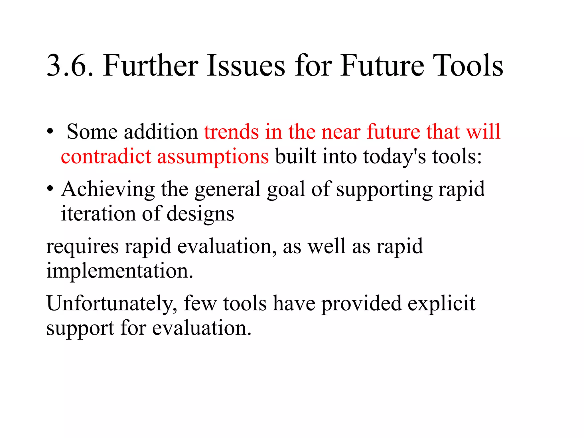 3.6. Further Issues for Future Tools
• Some addition trends in the near future that will
contradict assumptions built into today's tools:
• Achieving the general goal of supporting rapid
iteration of designs
requires rapid evaluation, as well as rapid
implementation.
Unfortunately, few tools have provided explicit
support for evaluation.
 