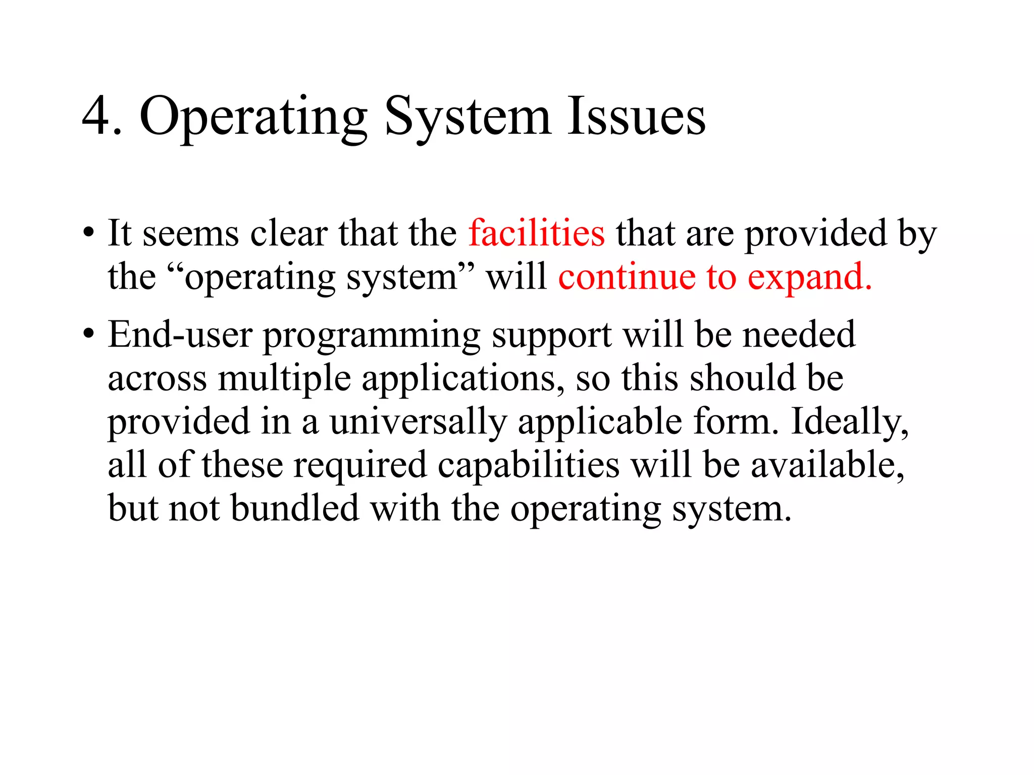 4. Operating System Issues
• It seems clear that the facilities that are provided by
the “operating system” will continue to expand.
• End-user programming support will be needed
across multiple applications, so this should be
provided in a universally applicable form. Ideally,
all of these required capabilities will be available,
but not bundled with the operating system.
 