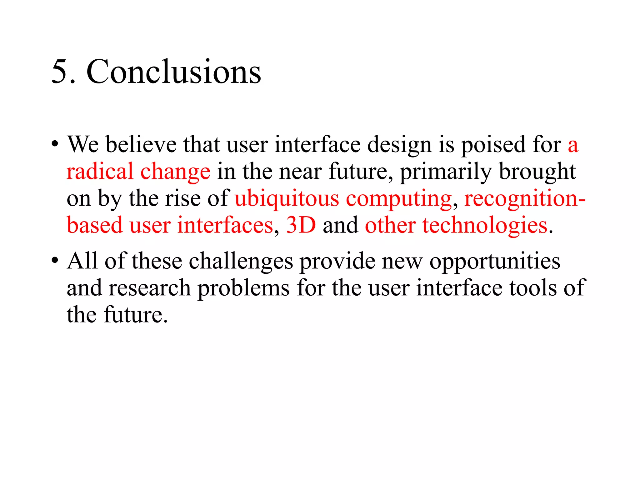 5. Conclusions
• We believe that user interface design is poised for a
radical change in the near future, primarily brought
on by the rise of ubiquitous computing, recognition-
based user interfaces, 3D and other technologies.
• All of these challenges provide new opportunities
and research problems for the user interface tools of
the future.
 