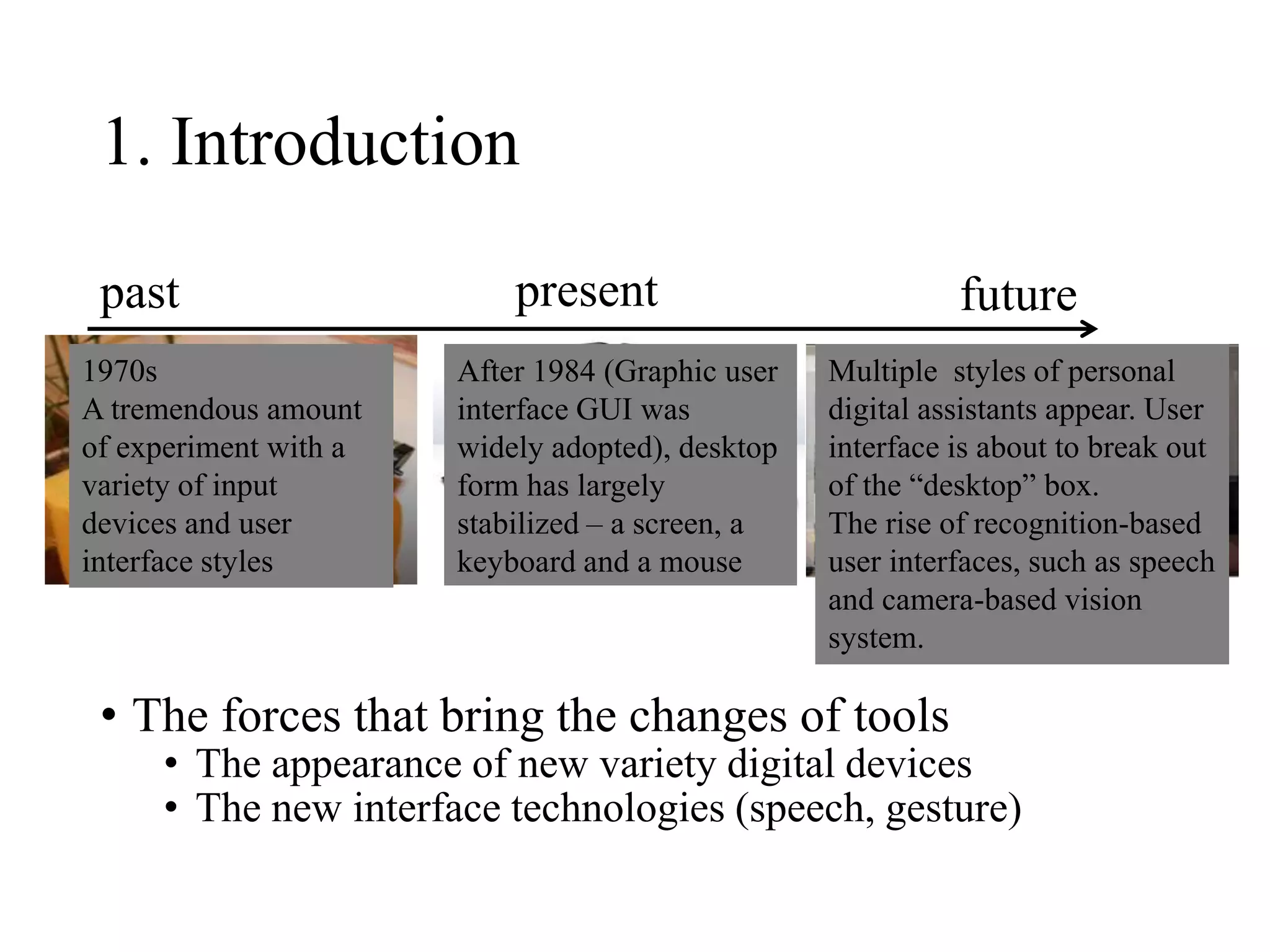 1. Introduction
• The forces that bring the changes of tools
• The appearance of new variety digital devices
• The new interface technologies (speech, gesture)
past present future
1970s
A tremendous amount
of experiment with a
variety of input
devices and user
interface styles
After 1984 (Graphic user
interface GUI was
widely adopted), desktop
form has largely
stabilized – a screen, a
keyboard and a mouse
Multiple styles of personal
digital assistants appear. User
interface is about to break out
of the “desktop” box.
The rise of recognition-based
user interfaces, such as speech
and camera-based vision
system.
 