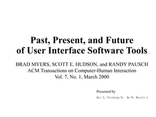 Past, Present, and Future
of User Interface Software Tools
Presented by
Hui Z，Peisheng H， Bo W，Wenjie L
BRAD MYERS, SCOTT E. HUDSON, and RANDY PAUSCH
ACM Transactions on Computer-Human Interaction
Vol. 7, No. 1, March 2000
 