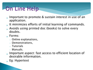  Important to promote & sustain interest in use of an
application.
 It minimizes efforts of initial learning of commands.
 Avoids using printed doc (books) to solve every
doubts.
 Forms:
◦ Online explanations,
◦ Demonstrations,
◦ Tutorials
,◦ Manuals.
 Important aspect: fast access to efficient location of
desirable information.
 Eg: Hypertext
 
