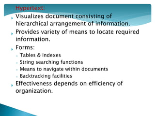  Hypertext:
 Visualizes document consisting of
hierarchical arrangement of information.
 Provides variety of means to locate required
information.
 Forms:
◦ Tables & Indexes
◦ String searching functions
◦ Means to navigate within documents
◦ Backtracking facilities
 Effectiveness depends on efficiency of
organization.
 