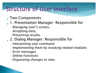  Two Components:
 1. Presentation Manager: Responsible for
◦ Managing user‟s screen,
◦ Accepting data,
◦ Presenting results.
 2. Dialog Manager: Responsible for
◦ Interpreting user command
◦ Implementing them by invoking related modules
◦ Error messages
◦ Online Functions
◦ Organizing changes in view.
 