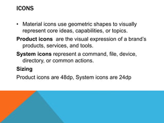 ICONS
• Material icons use geometric shapes to visually
represent core ideas, capabilities, or topics.
Product icons are the visual expression of a brand’s
products, services, and tools.
System icons represent a command, file, device,
directory, or common actions.
Sizing
Product icons are 48dp, System icons are 24dp
 