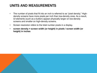 UNITS AND MEASUREMENTS
• The number of pixels that fit into an inch is referred to as “pixel density.” High-
density screens have more pixels per inch than low-density ones. As a result,
UI elements (such as a button) appear physically larger on low-density
screens and smaller on high-density screens.
• Screen resolution refers to the total number pixels in a display.
• screen density = screen width (or height) in pixels / screen width (or
height) in inches
 