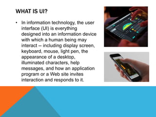 WHAT IS UI?
• In information technology, the user
interface (UI) is everything
designed into an information device
with which a human being may
interact -- including display screen,
keyboard, mouse, light pen, the
appearance of a desktop,
illuminated characters, help
messages, and how an application
program or a Web site invites
interaction and responds to it.
 