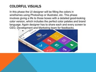 COLORFUL VISUALS
In this phase the UI designer will be filling the colors in
wireframes using Photoshop or illustrator, etc. This phase
involves giving a life to those boxes with a detailed good-looking
color version, which includes the perfect color palates and brand
language. Again designer has to share each and every screen to
CEO, Development and Marketing team for feedbacks.
 
