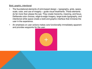 Bold, graphic, intentional
• The foundational elements of print-based design – typography, grids, space,
scale, color, and use of imagery – guide visual treatments. These elements
do far more than please the eye. They create hierarchy, meaning, and focus.
Deliberate color choices, edge-to-edge imagery, large-scale typography, and
intentional white space create a bold and graphic interface that immerse the
user in the experience.
• An emphasis on user actions makes core functionality immediately apparent
and provides waypoints for the user.
 