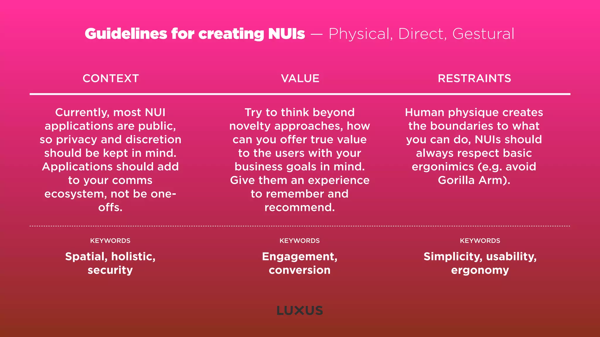 Guidelines for creating NUIs — Physical, Direct, Gestural

       CONTEXT                      VALUE                   RESTRAINTS


   Currently, most NUI        Try to think beyond      Human physique creates
 applications are public,   novelty approaches, how    the boundaries to what
so privacy and discretion   can you oﬀer true value    you can do, NUIs should
 should be kept in mind.     to the users with your      always respect basic
Applications should add      business goals in mind.    ergonimics (e.g. avoid
     to your comms          Give them an experience         Gorilla Arm).
 ecosystem, not be one-        to remember and
           oﬀs.                   recommend.

        KEYWORDS                    KEYWORDS                     KEYWORDS

    Spatial, holistic,           Engagement,              Simplicity, usability,
       security                   conversion                  ergonomy
 