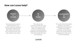 How can Luxus help?


        Ideation                       UX                       Development
           &                            &                            &
        Concept                       Design                         QA




  We develop innovative            The actual user        To create the best holistic
    ideas based on our        experience that the end         solutions we oﬀer a
clients’ business needs to     users will interact with    integrated development
   guarantee results that       will be created using          model using agile
  also aﬀect the bottom       tried and tested design       methods, ensuring the
 line instead of nice one-   methods and bringing the       best tech results whilst
  oﬀs without real value.     best from both UX and         keeping the end user in
                                    visual design.             mind throughout.
 