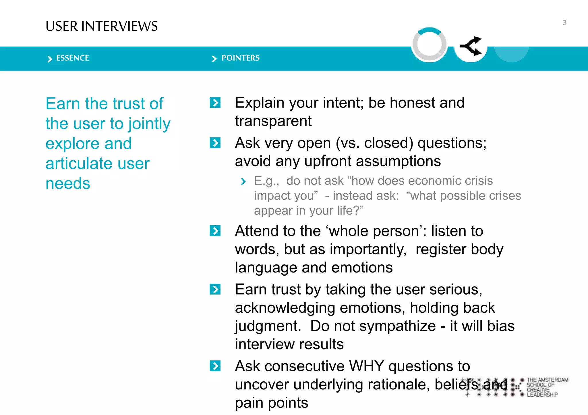 ESSENCE POINTERS
USER INTERVIEWS
Earn the trust of
the user to jointly
explore and
articulate user
needs
Explain your intent; be honest and
transparent
Ask very open (vs. closed) questions;
avoid any upfront assumptions
E.g., do not ask “how does economic crisis
impact you” - instead ask: “what possible crises
appear in your life?”
Attend to the ‘whole person’: listen to
words, but as importantly, register body
language and emotions
Earn trust by taking the user serious,
acknowledging emotions, holding back
judgment. Do not sympathize - it will bias
interview results
Ask consecutive WHY questions to
uncover underlying rationale, beliefs and
pain points
3
 