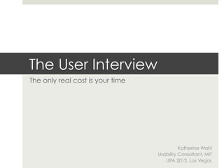 The User Interview
The only real cost is your time




                                            Katherine Wahl
                                  Usability Consultant, MIT
                                     UPA 2012, Las Vegas
 