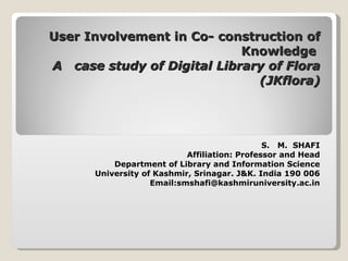 User Involvement in Co- construction of Knowledge  A  case study of Digital Library of Flora (JKflora)   S.  M.  SHAFI Affiliation: Professor and Head Department of Library and Information Science University of Kashmir, Srinagar. J&K. India 190 006 Email:smshafi@kashmiruniversity.ac.in   