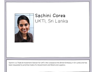 Sachini is a Trade & Investment Adviser for UKTI. She is based at the British Embassy in Sri Lanka and has
been requested to prioritise trade of e-Government and Retail and Logistics.
 