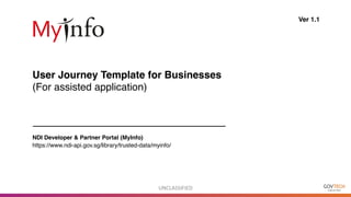 UNCLASSIFIED
User Journey Template for Businesses
(For assisted application)
Ver 1.1
NDI Developer & Partner Portal (MyInfo)
https://www.ndi-api.gov.sg/library/trusted-data/myinfo/
 