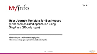 UNCLASSIFIED
User Journey Template for Businesses
(Enhanced assisted application using
SingPass QR-only login)
Ver 1.1
NDI Developer & Partner Portal (MyInfo)
https://www.ndi-api.gov.sg/library/trusted-data/myinfo/
 