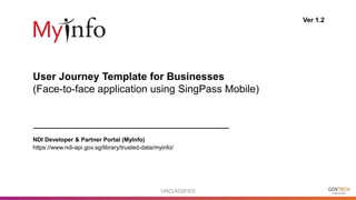 UNCLASSIFIED
User Journey Template for Businesses
(Face-to-face application using SingPass Mobile)
Ver 1.2
NDI Developer & Partner Portal (MyInfo)
https://www.ndi-api.gov.sg/library/trusted-data/myinfo/
 