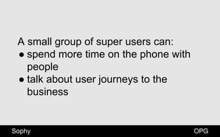 OPGSophy
A small group of super users can:
● spend more time on the phone with
people
● talk about user journeys to the
business
 
