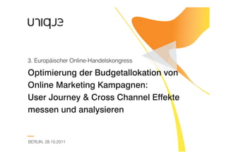 3. Europäischer Online-Handelskongress

Optimierung der Budgetallokation von
Online Marketing Kampagnen:
User Journey & Cross Channel Effekte
messen und analysieren


BERLIN, 28.10.2011
 