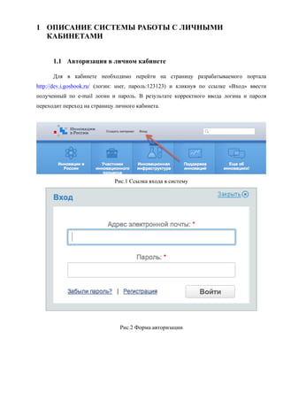 1 ОПИСАНИЕ СИСТЕМЫ РАБОТЫ С ЛИЧНЫМИ
  КАБИНЕТАМИ


      1.1 Авторизация в личном кабинете

      Для в кабинете необходимо перейти на страницу разрабатываемого портала
http://dev.i.gosbook.ru/ (логин: user, пароль:123123) и кликнув по ссылке «Вход» ввести
полученный по e-mail логин и пароль. В результате корректного ввода логина и пароля
переходит переход на страницу личного кабинета.




                             Рис.1 Ссылка входа в систему




                               Рис.2 Форма авторизации
 