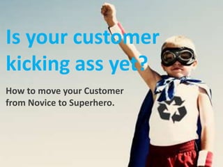 Is your customer kicking ass yet? How to move your Customer from Novice to Superhero. http://images.google.com.au/imgres?imgurl=http://www.recyclingsuperguide.com/wp-content/themes/thesis/rotator/recycle-boy.jpg&imgrefurl=http://www.recyclingsuperguide.com/what-is-recycling&usg=__qy6C2bThU6NkRFAkHd2VAif405Y=&h=315&w=420&sz=28&hl=en&start=302&um=1&tbnid=VqETo9rAMvWsNM:&tbnh=94&tbnw=125&prev=/images%3Fq%3Drecycle%26ndsp%3D21%26hl%3Den%26client%3Dfirefox-a%26rls%3Dorg.mozilla:en-US:official%26sa%3DN%26start%3D294%26um%3D1 