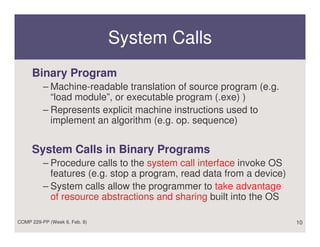 System Calls
     Binary Program
          – Machine-readable translation of source program (e.g.
            “load module”, or executable program (.exe) )
          – Represents explicit machine instructions used to
            implement an algorithm (e.g. op. sequence)


     System Calls in Binary Programs
          – Procedure calls to the system call interface invoke OS
            features (e.g. stop a program, read data from a device)
          – System calls allow the programmer to take advantage
            of resource abstractions and sharing built into the OS

COMP 229-PP (Week 6, Feb. 8)                                          10
 