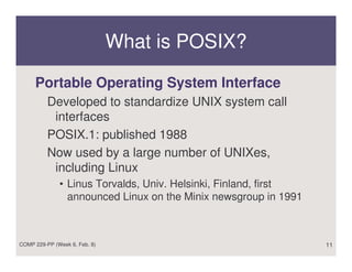 What is POSIX?

     Portable Operating System Interface
          Developed to standardize UNIX system call
           interfaces
          POSIX.1: published 1988
          Now used by a large number of UNIXes,
           including Linux
              • Linus Torvalds, Univ. Helsinki, Finland, first
                announced Linux on the Minix newsgroup in 1991



COMP 229-PP (Week 6, Feb. 8)                                     11
 