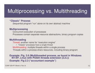 Multiprocessing vs. Multithreading
     “Classic” Process
          Sequential program “run” alone on its own abstract machine

     Multiprocessing
          Concurrent execution of processes
          Processes contain separate resource abstractions, binary program copies

     Multithreading
          Thread: another name for “execution engine”
              • “Classic” processes have a single thread
          Multithreading: multiple threads within a single process
          Threads within a process share resources, including binary program

     Example: Fig. 2.6 (Multithreaded process, as found in Windows
      NT/XP, Linux with POSIX threads extension (2.2+))
     Example: Fig 2.3 (“accountant example”)
COMP 229-PP (Week 6, Feb. 8)                                                        13
 