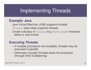 Implementing Threads
     Example: Java
          Java Virtual Machine (JVM) supports threads
          Thread base class supports threads
          Create subclass of Thread (e.g. MyThread): instances
           define a new thread

     Executing Threads
          – If multiple processors are available, threads may be
            executed in parallel
          – Otherwise (usually) threads share the processor
            (through time-multiplexing)

COMP 229-PP (Week 6, Feb. 8)                                       14
 