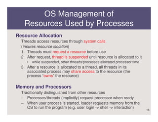 OS Management of
   Resources Used by Processes
Resource Allocation
  Threads access resources through system calls
  (insures resource isolation)
  1. Threads must request a resource before use
  2. After request, thread is suspended until resource is allocated to it
     •   while suspended, other threads/processes allocated processor time
  3. After a resource is allocated to a thread, all threads in its
     associated process may share access to the resource (the
     process “owns” the resource)

Memory and Processors
  Traditionally distinguished from other resources
  – Processes/threads (implicitly) request processor when ready
  – When user process is started, loader requests memory from the
     OS to run the program (e.g. user login -> shell -> interaction)
                                                                             16
 