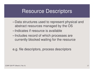 Resource Descriptors
          – Data structures used to represent physical and
            abstract resources managed by the OS
          – Indicates if resource is available
          – Includes record of which processes are
            currently blocked waiting for the resource

          e.g. file descriptors, process descriptors



COMP 229-PP (Week 6, Feb. 8)                                 17
 