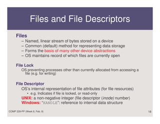 Files and File Descriptors
     Files
          –   Named, linear stream of bytes stored on a device
          –   Common (default) method for representing data storage
          –   Forms the basis of many other device abstractions
          –   OS maintains record of which files are currently open

     File Lock
          OS preventing processes other than currently allocated from accessing a
           file (e.g. for writing)

     File Descriptor
        OS’s internal representation of file attributes (for file resources)
              • e.g. Indicates if file is locked, or read-only
          UNIX: a non-negative integer (file descriptor (inode) number)
          Windows: “HANDLE”: reference to internal data structure

COMP 229-PP (Week 6, Feb. 8)                                                        18
 