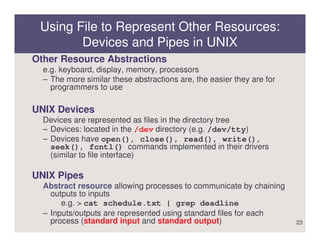 Using File to Represent Other Resources:
        Devices and Pipes in UNIX
Other Resource Abstractions
  e.g. keyboard, display, memory, processors
  – The more similar these abstractions are, the easier they are for
    programmers to use

UNIX Devices
  Devices are represented as files in the directory tree
  – Devices: located in the /dev directory (e.g. /dev/tty)
  – Devices have open(), close(), read(), write(),
    seek(), fcntl() commands implemented in their drivers
    (similar to file interface)

UNIX Pipes
  Abstract resource allowing processes to communicate by chaining
    outputs to inputs
       e.g. > cat schedule.txt | grep deadline
  – Inputs/outputs are represented using standard files for each
    process (standard input and standard output)                       23
 