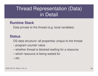 Thread Representation (Data)
                       in Detail
     Runtime Stack
          Data private to the thread (e.g. local variables)


     Status
          OS data structure: all properties unique to the thread
          – program counter value
          – whether thread is blocked waiting for a resource
          – which resource is being waited for
          – etc.


COMP 229-PP (Week 6, Feb. 8)                                       26
 