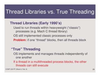 Thread Libraries vs. True Threading
     Thread Libraries (Early 1990’s)
          Used to run threads within heavyweight (“classic”)
           processes (e.g. Mach C thread library)
          OS still implemented classic processes only
          Problem: if one “thread” blocks, then all threads block


       “True” Threading
          OS implements and manages threads independently of
             one another
          If a thread in a multithreaded process blocks, the other
             threads can still execute
COMP 229-PP (Week 6, Feb. 8)                                         28
 