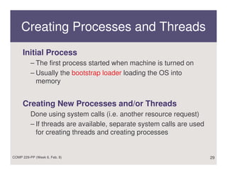 Creating Processes and Threads
     Initial Process
          – The first process started when machine is turned on
          – Usually the bootstrap loader loading the OS into
            memory


     Creating New Processes and/or Threads
          Done using system calls (i.e. another resource request)
          – If threads are available, separate system calls are used
            for creating threads and creating processes


COMP 229-PP (Week 6, Feb. 8)                                           29
 
