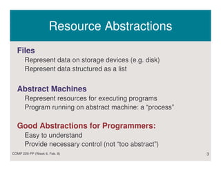Resource Abstractions
  Files
       Represent data on storage devices (e.g. disk)
       Represent data structured as a list


  Abstract Machines
       Represent resources for executing programs
       Program running on abstract machine: a “process”

  Good Abstractions for Programmers:
       Easy to understand
       Provide necessary control (not “too abstract”)
COMP 229-PP (Week 6, Feb. 8)                              3
 