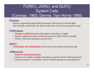 FORK(), JOIN(), and QUIT()
             System Calls
 (Conway, 1963; Dennis, Van Horne 1966)
Purpose
  Define cooperating sequential processes executing on shared data
  Like threads, processes can share resources (e.g. binary program copy)

FORK(label)
  – Creates a child process that begins execution at “label”
  – Parent (calling) process continues execution after child is created
  – Parent, child are executed concurrently

QUIT()
  Terminates and deallocates (removes) the process issuing the call

JOIN(count)
  – Used to merge processes
  – count is an integer variable shared by a parent and its child processes
  – Locks processor until system call is finished (prevents inconsistency)

                                                                              31
 