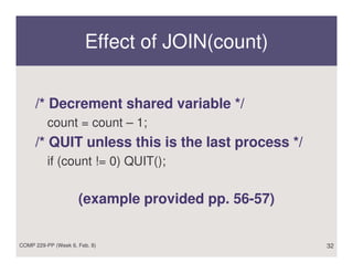 Effect of JOIN(count)


     /* Decrement shared variable */
          count = count – 1;
     /* QUIT unless this is the last process */
          if (count != 0) QUIT();


                     (example provided pp. 56-57)


COMP 229-PP (Week 6, Feb. 8)                        32
 