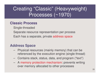 Creating “Classic” (Heavyweight)
        Processes (~1970)
Classic Process
 Single-threaded
 Separate resource representation per process
 Each has a separate, private address space


Address Space
 – Physical resources (mainly memory) that can be
   referenced by the execution engine (single thread)
 – Contains stack, status, data, and program (“text”)
 – A memory protection mechanism: prevents writing
   over memory allocated to other processes
                                                        33
 