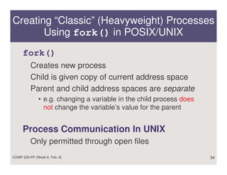 Creating “Classic” (Heavyweight) Processes
       Using fork() in POSIX/UNIX
     fork()
          Creates new process
          Child is given copy of current address space
          Parent and child address spaces are separate
              • e.g. changing a variable in the child process does
                not change the variable’s value for the parent


     Process Communication In UNIX
          Only permitted through open files
COMP 229-PP (Week 6, Feb. 8)                                         34
 