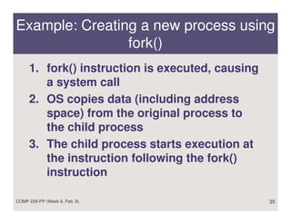 Example: Creating a new process using
                fork()
     1. fork() instruction is executed, causing
        a system call
     2. OS copies data (including address
        space) from the original process to
        the child process
     3. The child process starts execution at
        the instruction following the fork()
        instruction

COMP 229-PP (Week 6, Feb. 8)                      35
 