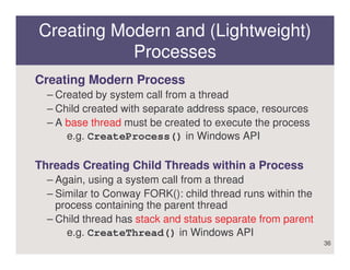 Creating Modern and (Lightweight)
           Processes
Creating Modern Process
  – Created by system call from a thread
  – Child created with separate address space, resources
  – A base thread must be created to execute the process
      e.g. CreateProcess() in Windows API

Threads Creating Child Threads within a Process
  – Again, using a system call from a thread
  – Similar to Conway FORK(): child thread runs within the
    process containing the parent thread
  – Child thread has stack and status separate from parent
      e.g. CreateThread() in Windows API
                                                             36
 