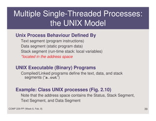 Multiple Single-Threaded Processes:
               the UNIX Model
     Unix Process Behaviour Defined By
          Text segment (program instructions)
          Data segment (static program data)
          Stack segment (run-time stack: local variables)
          *located in the address space

     UNIX Executable (Binary) Programs
          Compiled/Linked programs define the text, data, and stack
           segments (“a.out”)


     Example: Class UNIX processes (Fig. 2.10)
          Note that the address space contains the Status, Stack Segment,
          Text Segment, and Data Segment
COMP 229-PP (Week 6, Feb. 8)                                                39
 
